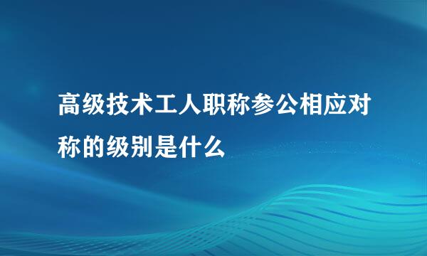 高级技术工人职称参公相应对称的级别是什么