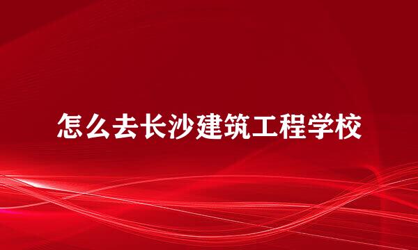 怎么去长沙建筑工程学校