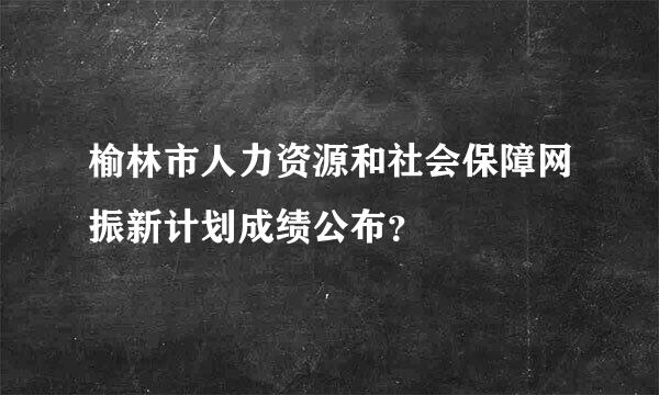 榆林市人力资源和社会保障网振新计划成绩公布？