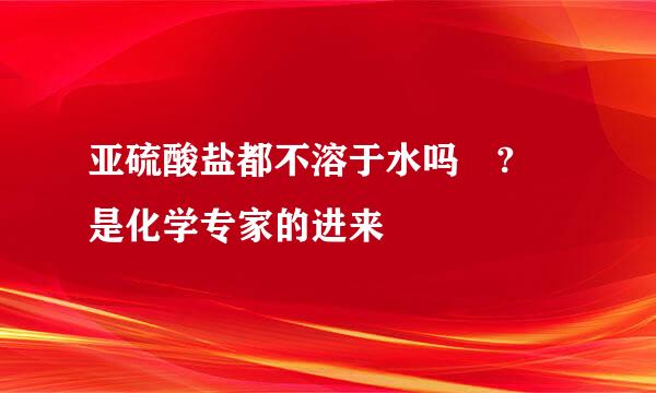 亚硫酸盐都不溶于水吗 ? 是化学专家的进来