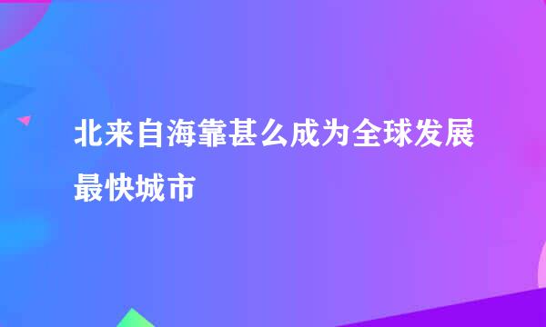 北来自海靠甚么成为全球发展最快城市