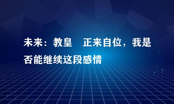 未来：教皇 正来自位，我是否能继续这段感情