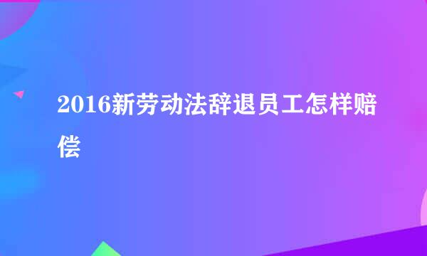 2016新劳动法辞退员工怎样赔偿