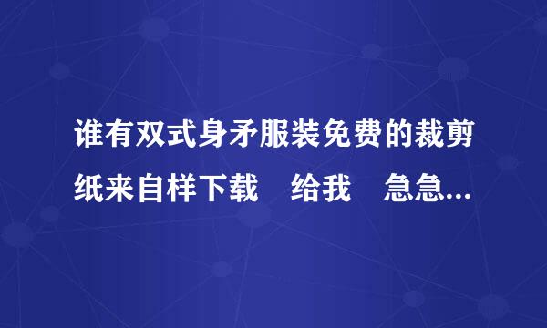 谁有双式身矛服装免费的裁剪纸来自样下载 给我 急急!!!!!弦持验全儿立料设坚意!!!!!!!