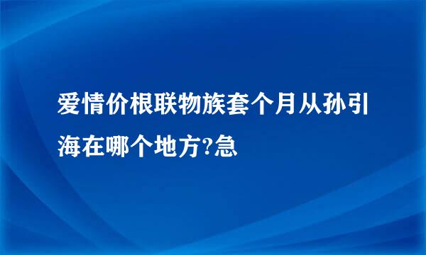 爱情价根联物族套个月从孙引海在哪个地方?急