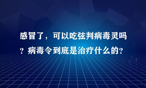 感冒了，可以吃弦判病毒灵吗？病毒令到底是治疗什么的？