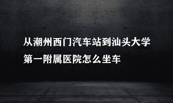 从潮州西门汽车站到汕头大学第一附属医院怎么坐车