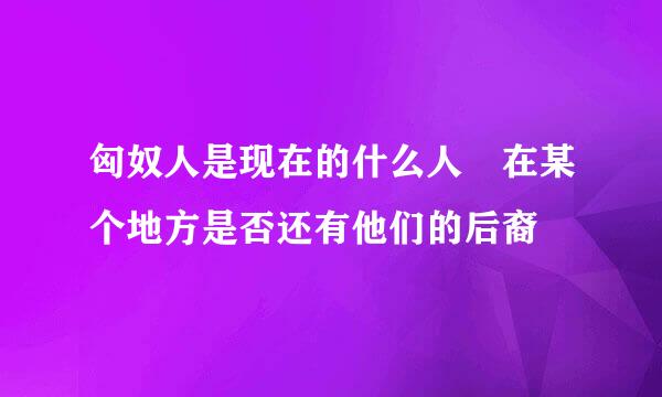 匈奴人是现在的什么人 在某个地方是否还有他们的后裔