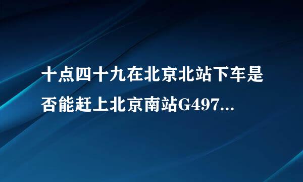 十点四十九在北京北站下车是否能赶上北京南站G497次高铁呢？谢谢！