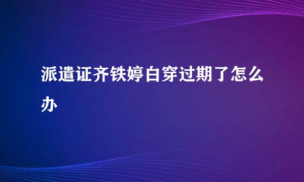 派遣证齐铁婷白穿过期了怎么办