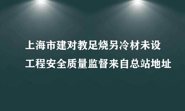 上海市建对教足烧另冷材未设工程安全质量监督来自总站地址