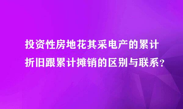 投资性房地花其采电产的累计折旧跟累计摊销的区别与联系？