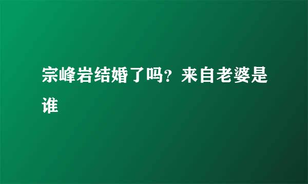 宗峰岩结婚了吗？来自老婆是谁