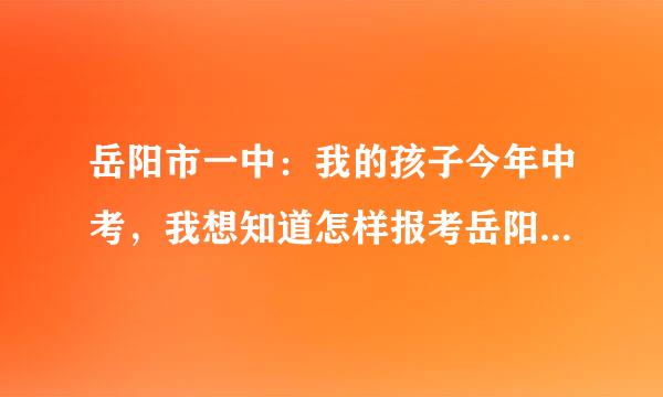 岳阳市一中：我的孩子今年中考，我想知道怎样报考岳阳市一中？什么时间报考？在哪里报？要什么条件？