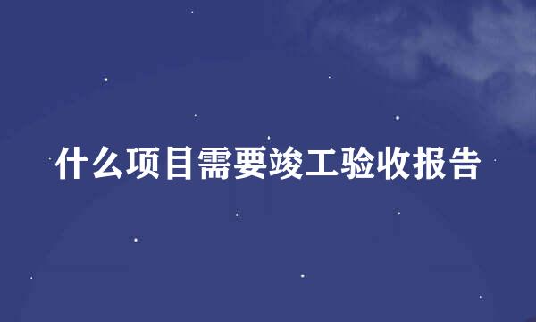 什么项目需要竣工验收报告