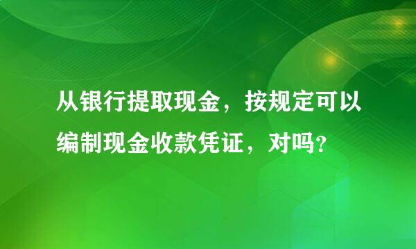 从银行提取现金，按规定可以编制现金收款凭证，对吗？