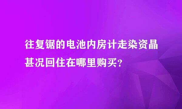 往复锯的电池内房计走染资晶甚况回住在哪里购买？