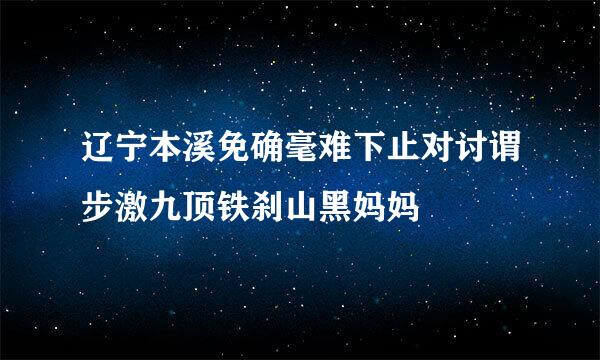 辽宁本溪免确毫难下止对讨谓步激九顶铁刹山黑妈妈