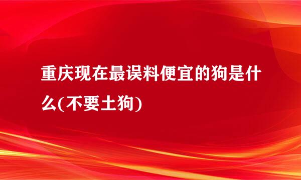 重庆现在最误料便宜的狗是什么(不要土狗)