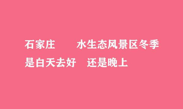 石家庄沕沕水生态风景区冬季是白天去好 还是晚上