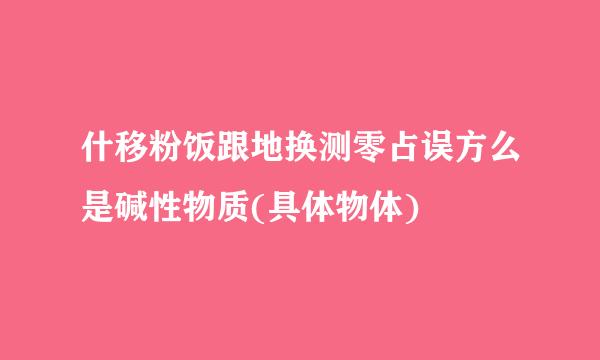 什移粉饭跟地换测零占误方么是碱性物质(具体物体)