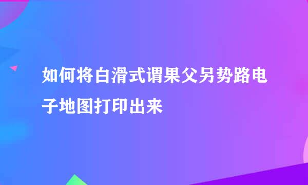 如何将白滑式谓果父另势路电子地图打印出来