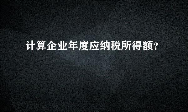 计算企业年度应纳税所得额？