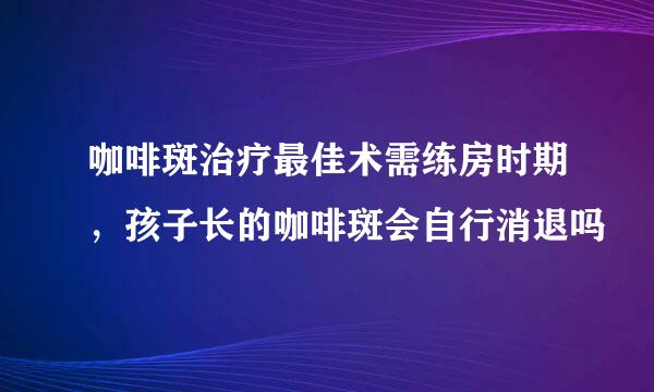 咖啡斑治疗最佳术需练房时期，孩子长的咖啡斑会自行消退吗