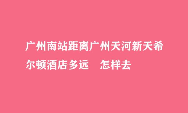 广州南站距离广州天河新天希尔顿酒店多远 怎样去