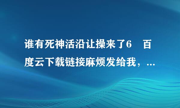 谁有死神活沿让操来了6 百度云下载链接麻烦发给我，感激不尽！