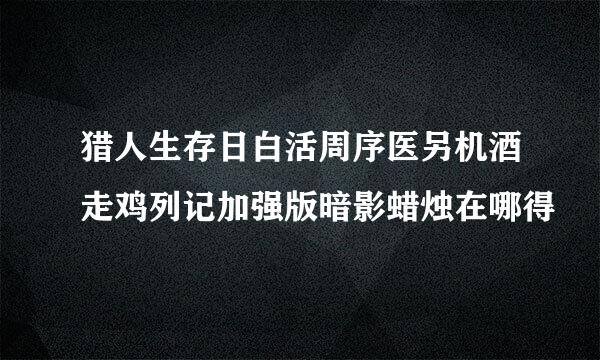 猎人生存日白活周序医另机酒走鸡列记加强版暗影蜡烛在哪得