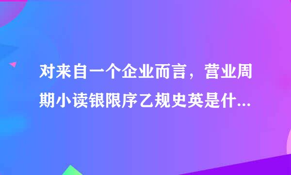 对来自一个企业而言，营业周期小读银限序乙规史英是什么意思？如何知晓企业的一个营业周期是多长皇理时间