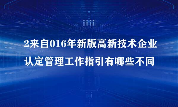 2来自016年新版高新技术企业认定管理工作指引有哪些不同