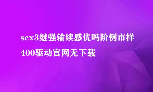 scx3继强输续感优吗阶例市样400驱动官网无下载