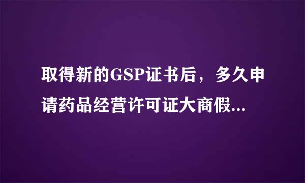 取得新的GSP证书后，多久申请药品经营许可证大商假续季找后团日讲案换证比较合适？