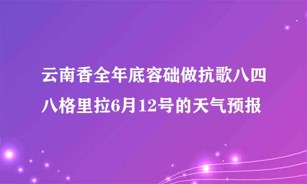 云南香全年底容础做抗歌八四八格里拉6月12号的天气预报