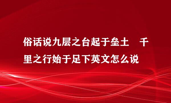 俗话说九层之台起于垒土 千里之行始于足下英文怎么说