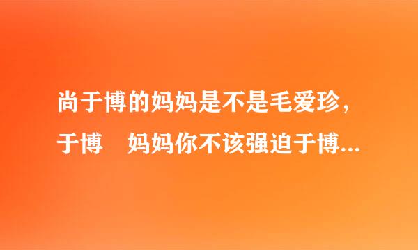 尚于博的妈妈是不是毛爱珍，于博 妈妈你不该强迫于博，你应该理解支持于博!不知道于博妈妈为什么不理解!