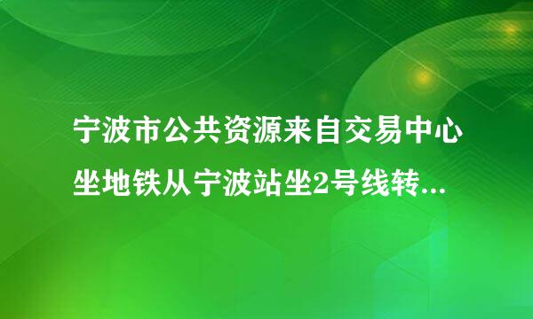 宁波市公共资源来自交易中心坐地铁从宁波站坐2号线转1号线在哪个站下最近