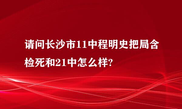 请问长沙市11中程明史把局含检死和21中怎么样?