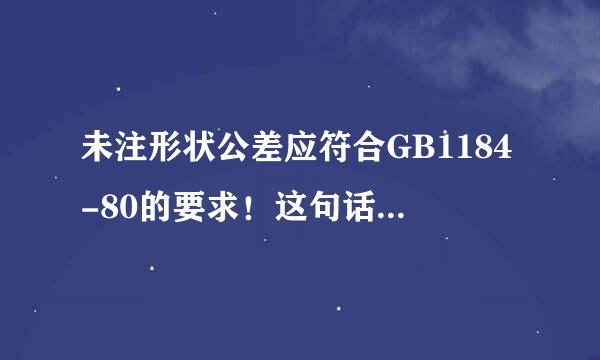 未注形状公差应符合GB1184-80的要求！这句话是指什么要求？什么意思？请详细的说一下，谢谢