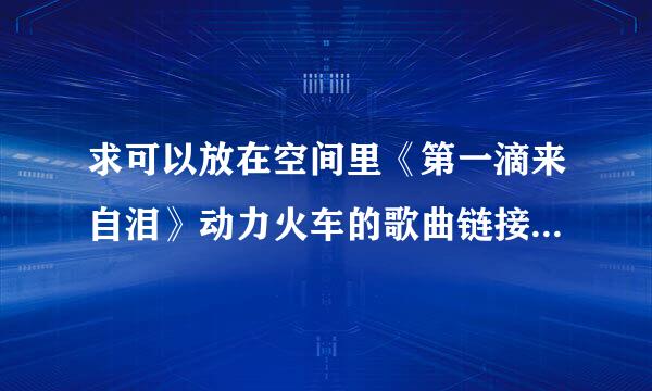 求可以放在空间里《第一滴来自泪》动力火车的歌曲链接 能用的加分