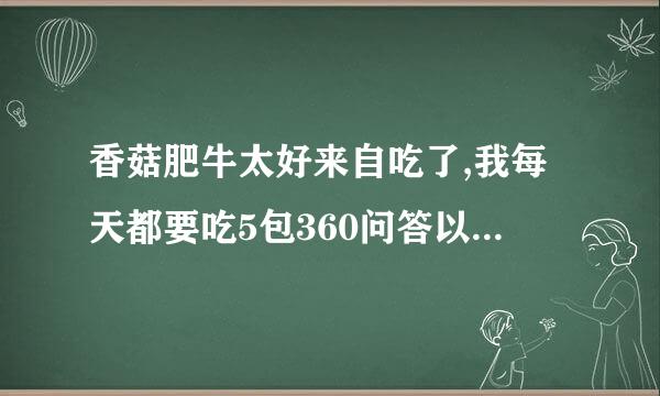 香菇肥牛太好来自吃了,我每天都要吃5包360问答以上,请问这对身体有影响吗