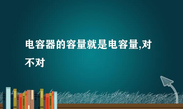 电容器的容量就是电容量,对不对