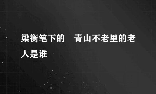 梁衡笔下的 青山不老里的老人是谁