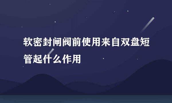 软密封闸阀前使用来自双盘短管起什么作用