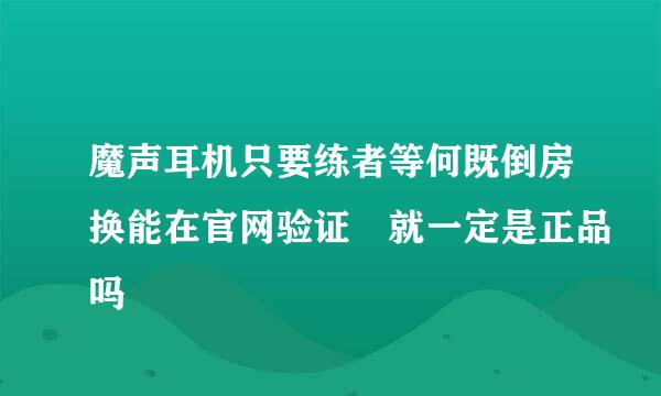 魔声耳机只要练者等何既倒房换能在官网验证 就一定是正品吗