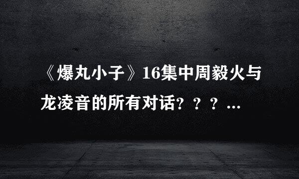 《爆丸小子》16集中周毅火与龙凌音的所有对话？？？拜托告诉我…很紧急的！