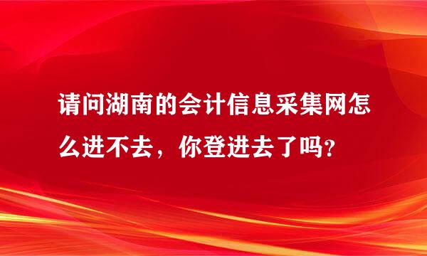 请问湖南的会计信息采集网怎么进不去，你登进去了吗？