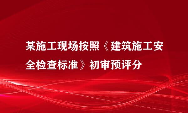 某施工现场按照《建筑施工安全检查标准》初审预评分